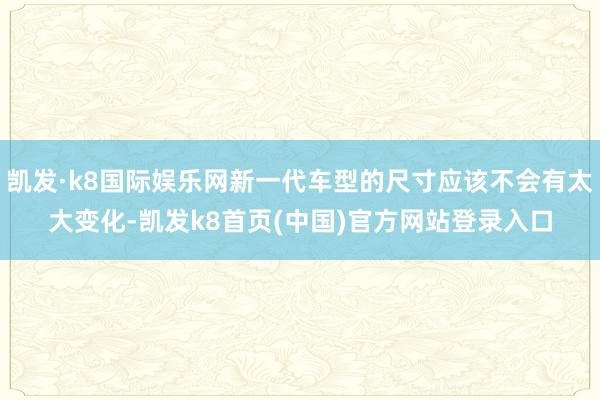 凯发·k8国际娱乐网新一代车型的尺寸应该不会有太大变化-凯发k8首页(中国)官方网站登录入口