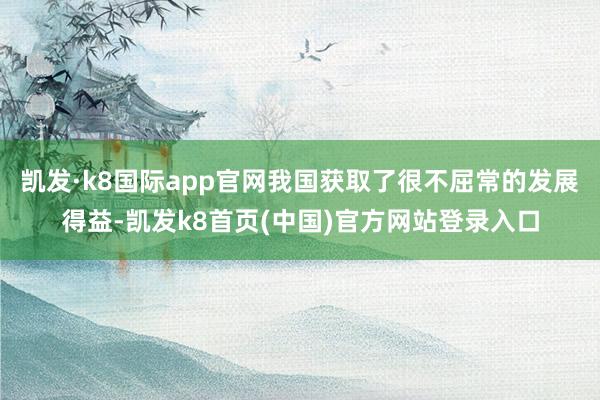 凯发·k8国际app官网我国获取了很不屈常的发展得益-凯发k8首页(中国)官方网站登录入口