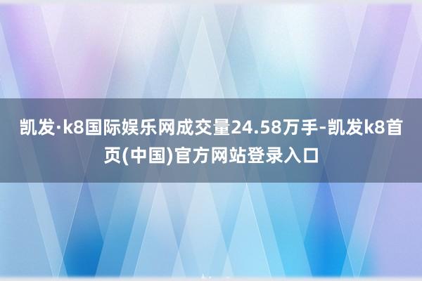 凯发·k8国际娱乐网成交量24.58万手-凯发k8首页(中国)官方网站登录入口