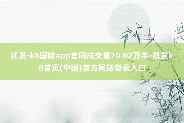 凯发·k8国际app官网成交量20.02万手-凯发k8首页(中国)官方网站登录入口