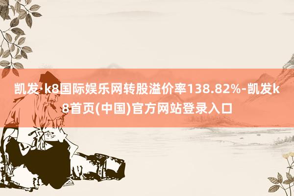 凯发·k8国际娱乐网转股溢价率138.82%-凯发k8首页(中国)官方网站登录入口