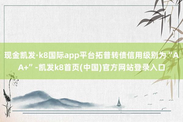 现金凯发·k8国际app平台拓普转债信用级别为“AA+”-凯发k8首页(中国)官方网站登录入口