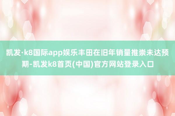 凯发·k8国际app娱乐丰田在旧年销量推崇未达预期-凯发k8首页(中国)官方网站登录入口