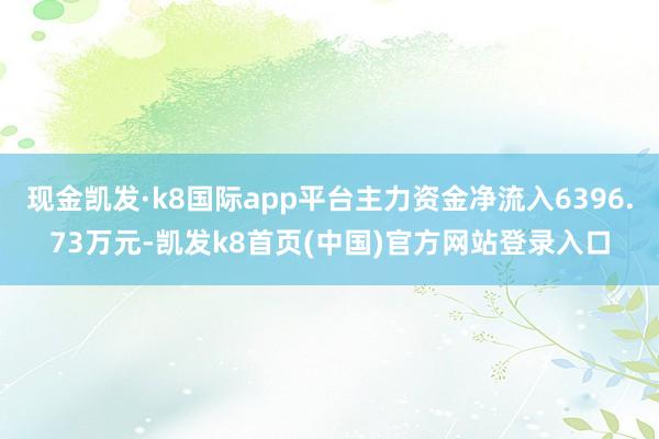 现金凯发·k8国际app平台主力资金净流入6396.73万元-凯发k8首页(中国)官方网站登录入口