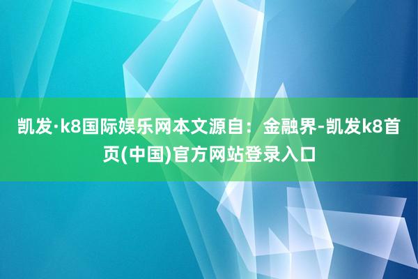凯发·k8国际娱乐网本文源自：金融界-凯发k8首页(中国)官方网站登录入口
