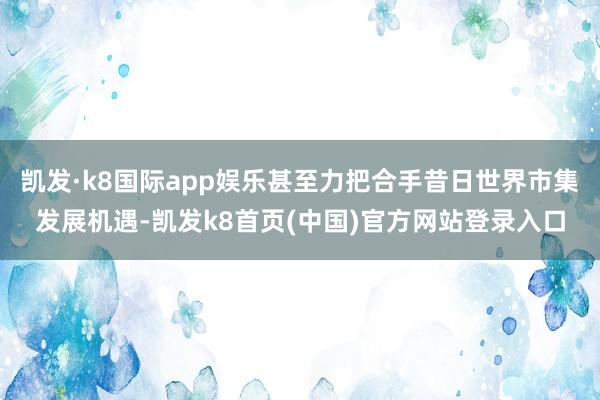 凯发·k8国际app娱乐甚至力把合手昔日世界市集发展机遇-凯发k8首页(中国)官方网站登录入口