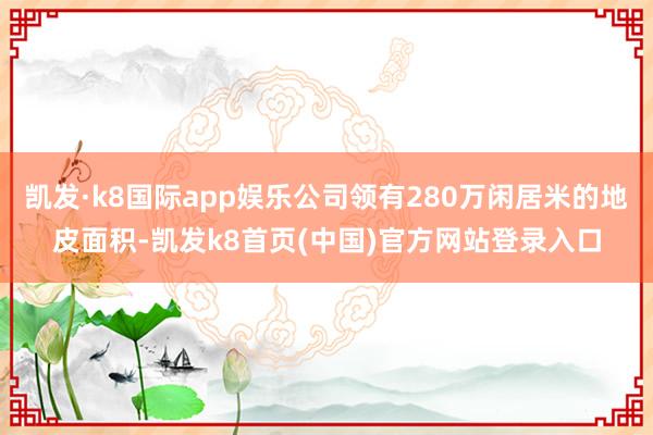 凯发·k8国际app娱乐公司领有280万闲居米的地皮面积-凯发k8首页(中国)官方网站登录入口