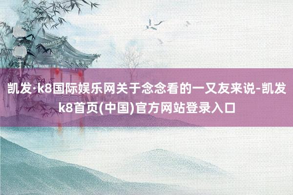 凯发·k8国际娱乐网关于念念看的一又友来说-凯发k8首页(中国)官方网站登录入口