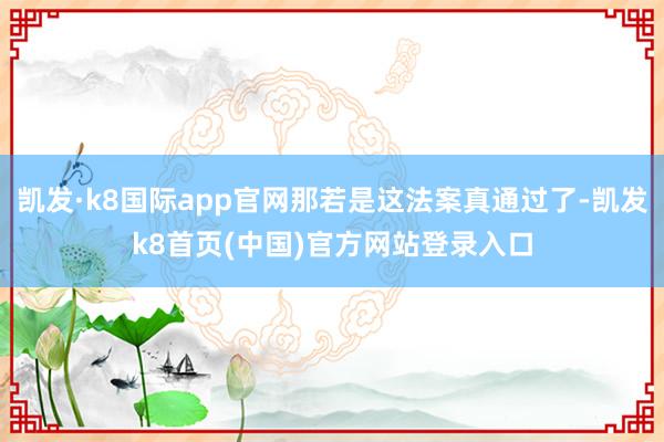 凯发·k8国际app官网那若是这法案真通过了-凯发k8首页(中国)官方网站登录入口