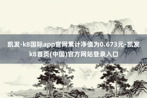 凯发·k8国际app官网累计净值为0.673元-凯发k8首页(中国)官方网站登录入口