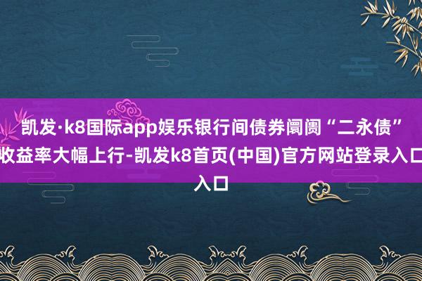 凯发·k8国际app娱乐银行间债券阛阓“二永债”收益率大幅上行-凯发k8首页(中国)官方网站登录入口