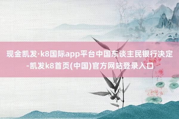 现金凯发·k8国际app平台中国东谈主民银行决定-凯发k8首页(中国)官方网站登录入口