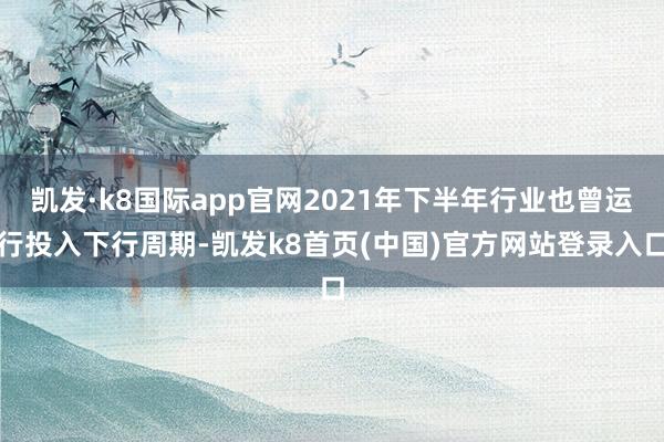 凯发·k8国际app官网2021年下半年行业也曾运行投入下行周期-凯发k8首页(中国)官方网站登录入口