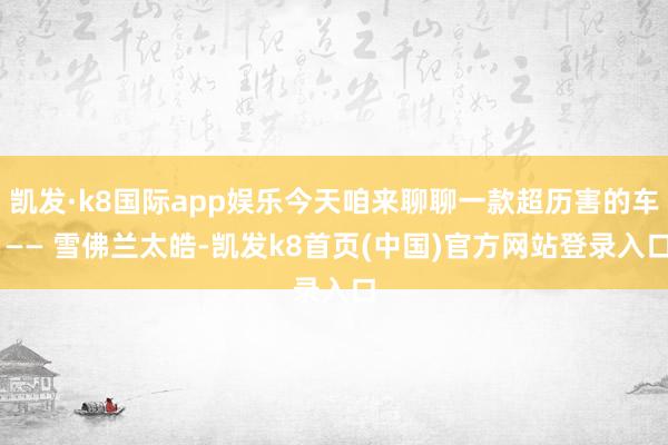 凯发·k8国际app娱乐今天咱来聊聊一款超历害的车 —— 雪佛兰太皓-凯发k8首页(中国)官方网站登录入口