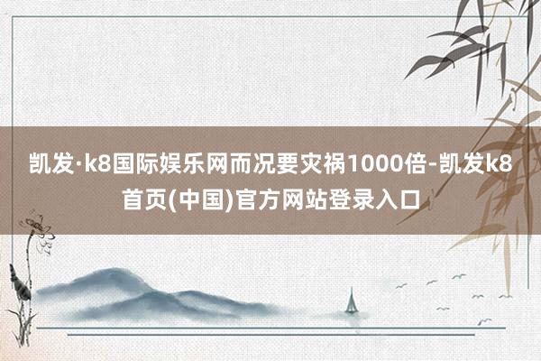 凯发·k8国际娱乐网而况要灾祸1000倍-凯发k8首页(中国)官方网站登录入口