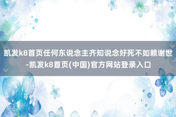 凯发k8首页任何东说念主齐知说念好死不如赖谢世-凯发k8首页(中国)官方网站登录入口