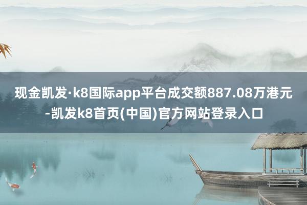 现金凯发·k8国际app平台成交额887.08万港元-凯发k8首页(中国)官方网站登录入口