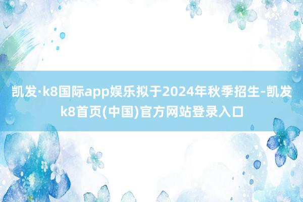 凯发·k8国际app娱乐拟于2024年秋季招生-凯发k8首页(中国)官方网站登录入口