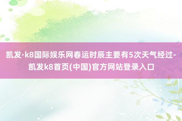 凯发·k8国际娱乐网春运时辰主要有5次天气经过-凯发k8首页(中国)官方网站登录入口