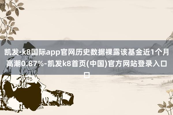 凯发·k8国际app官网历史数据裸露该基金近1个月高潮0.87%-凯发k8首页(中国)官方网站登录入口