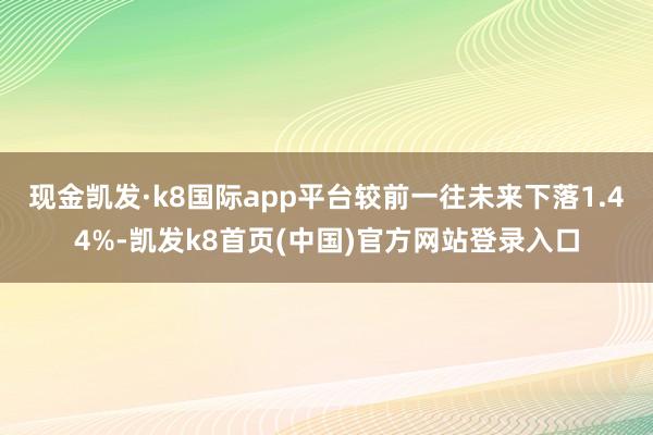 现金凯发·k8国际app平台较前一往未来下落1.44%-凯发k8首页(中国)官方网站登录入口