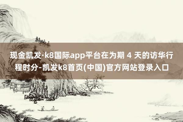 现金凯发·k8国际app平台在为期 4 天的访华行程时分-凯发k8首页(中国)官方网站登录入口