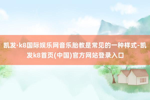 凯发·k8国际娱乐网音乐胎教是常见的一种样式-凯发k8首页(中国)官方网站登录入口