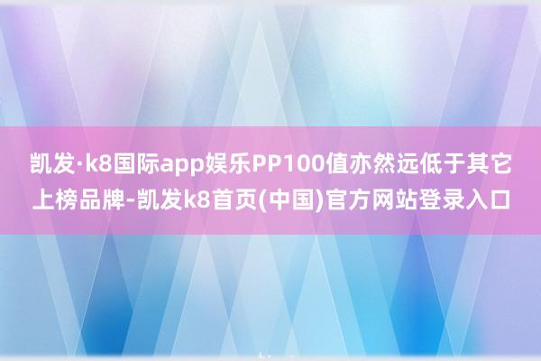 凯发·k8国际app娱乐PP100值亦然远低于其它上榜品牌-凯发k8首页(中国)官方网站登录入口