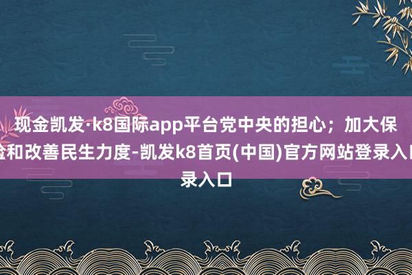 现金凯发·k8国际app平台党中央的担心；加大保险和改善民生力度-凯发k8首页(中国)官方网站登录入口