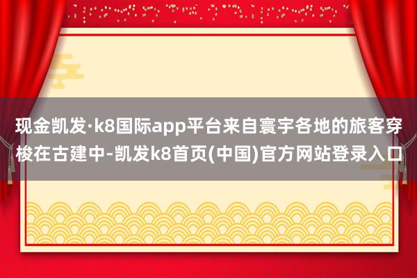 现金凯发·k8国际app平台来自寰宇各地的旅客穿梭在古建中-凯发k8首页(中国)官方网站登录入口