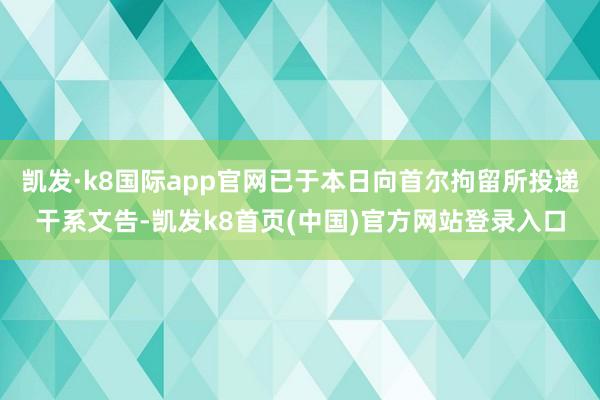凯发·k8国际app官网已于本日向首尔拘留所投递干系文告-凯发k8首页(中国)官方网站登录入口