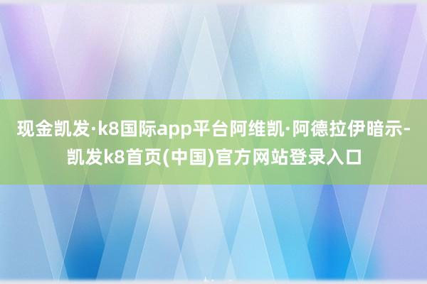 现金凯发·k8国际app平台阿维凯·阿德拉伊暗示-凯发k8首页(中国)官方网站登录入口