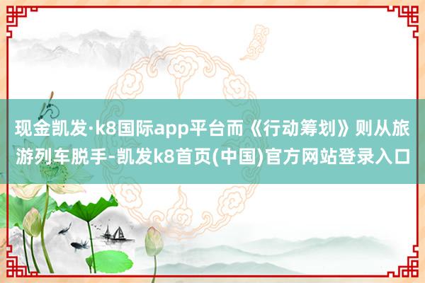 现金凯发·k8国际app平台而《行动筹划》则从旅游列车脱手-凯发k8首页(中国)官方网站登录入口