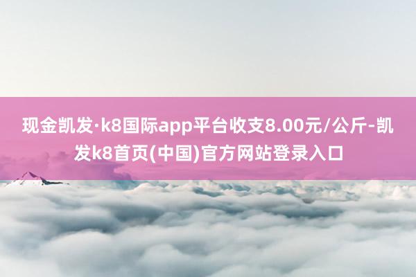现金凯发·k8国际app平台收支8.00元/公斤-凯发k8首页(中国)官方网站登录入口