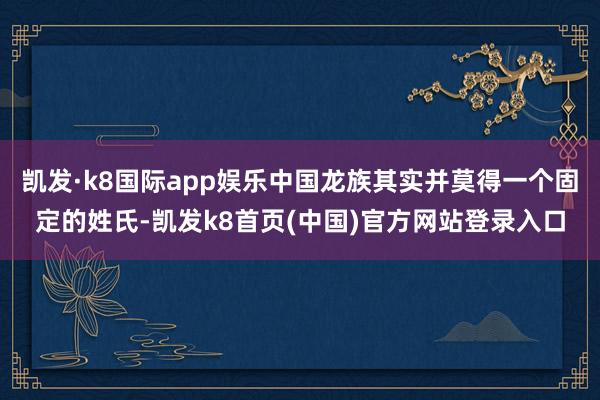 凯发·k8国际app娱乐中国龙族其实并莫得一个固定的姓氏-凯发k8首页(中国)官方网站登录入口