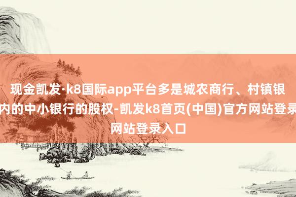 现金凯发·k8国际app平台多是城农商行、村镇银行在内的中小银行的股权-凯发k8首页(中国)官方网站登录入口