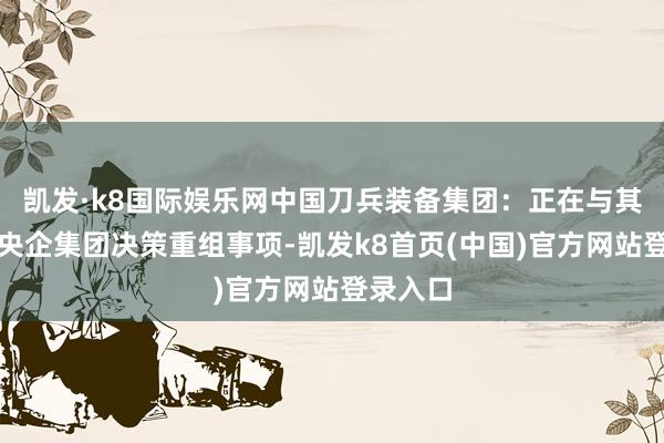 凯发·k8国际娱乐网中国刀兵装备集团：正在与其他国资央企集团决策重组事项-凯发k8首页(中国)官方网站登录入口