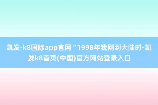 凯发·k8国际app官网“1998年我刚到大陆时-凯发k8首页(中国)官方网站登录入口