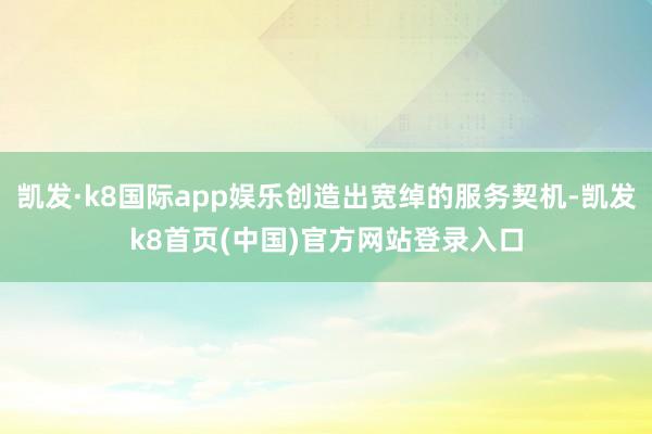 凯发·k8国际app娱乐创造出宽绰的服务契机-凯发k8首页(中国)官方网站登录入口