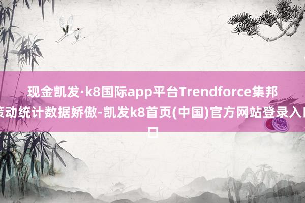现金凯发·k8国际app平台Trendforce集邦策动统计数据娇傲-凯发k8首页(中国)官方网站登录入口