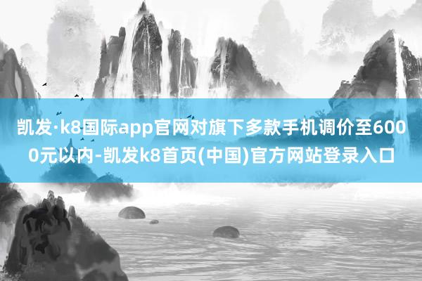 凯发·k8国际app官网对旗下多款手机调价至6000元以内-凯发k8首页(中国)官方网站登录入口
