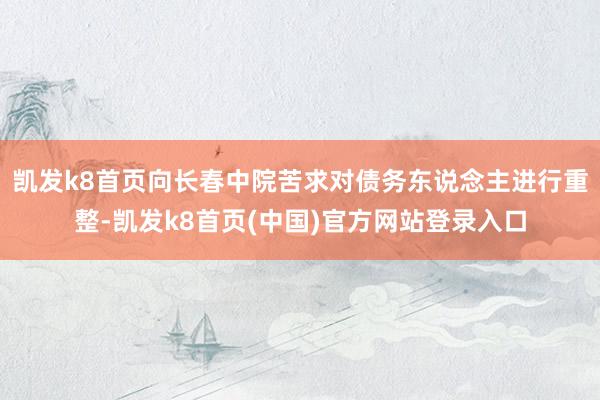 凯发k8首页向长春中院苦求对债务东说念主进行重整-凯发k8首页(中国)官方网站登录入口