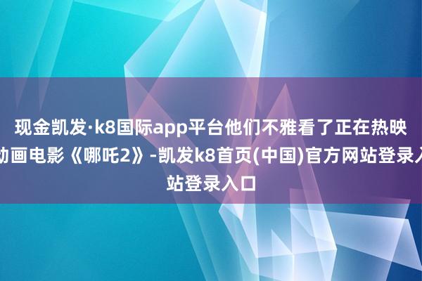 现金凯发·k8国际app平台他们不雅看了正在热映的动画电影《哪吒2》-凯发k8首页(中国)官方网站登录入口