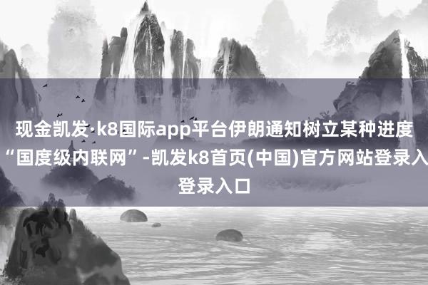 现金凯发·k8国际app平台伊朗通知树立某种进度的“国度级内联网”-凯发k8首页(中国)官方网站登录入口