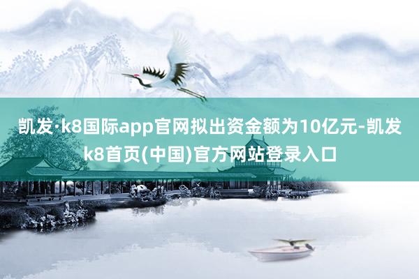 凯发·k8国际app官网拟出资金额为10亿元-凯发k8首页(中国)官方网站登录入口