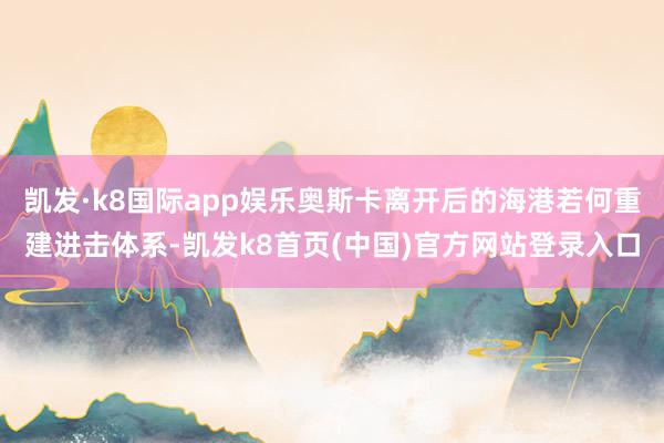 凯发·k8国际app娱乐奥斯卡离开后的海港若何重建进击体系-凯发k8首页(中国)官方网站登录入口