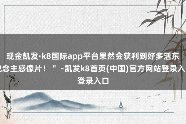 现金凯发·k8国际app平台果然会获利到好多活东说念主感像片！＂ -凯发k8首页(中国)官方网站登录入口