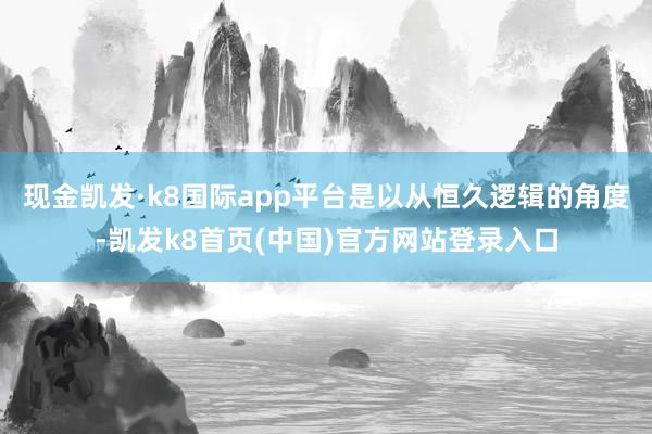 现金凯发·k8国际app平台是以从恒久逻辑的角度-凯发k8首页(中国)官方网站登录入口