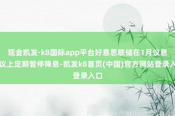 现金凯发·k8国际app平台好意思联储在1月议息会议上定期暂停降息-凯发k8首页(中国)官方网站登录入口