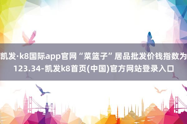 凯发·k8国际app官网“菜篮子”居品批发价钱指数为123.34-凯发k8首页(中国)官方网站登录入口